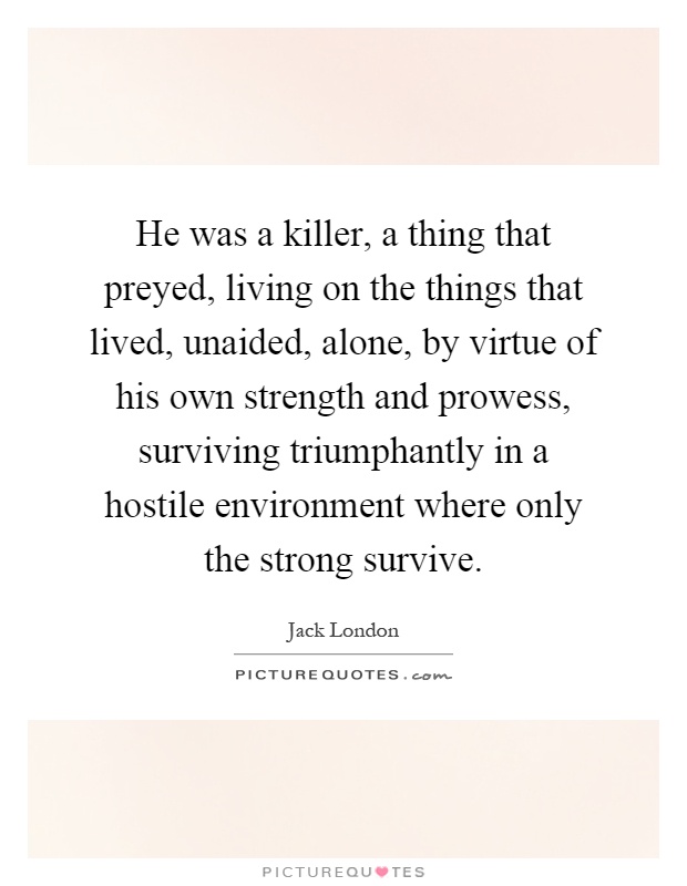 He was a killer, a thing that preyed, living on the things that lived, unaided, alone, by virtue of his own strength and prowess, surviving triumphantly in a hostile environment where only the strong survive Picture Quote #1
