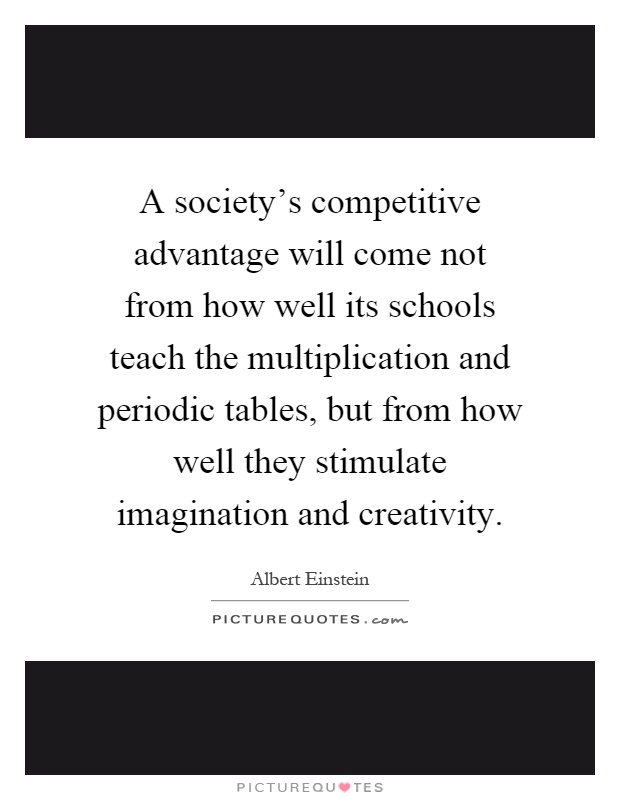 A society’s competitive advantage will come not from how well its schools teach the multiplication and periodic tables, but from how well they stimulate imagination and creativity Picture Quote #1