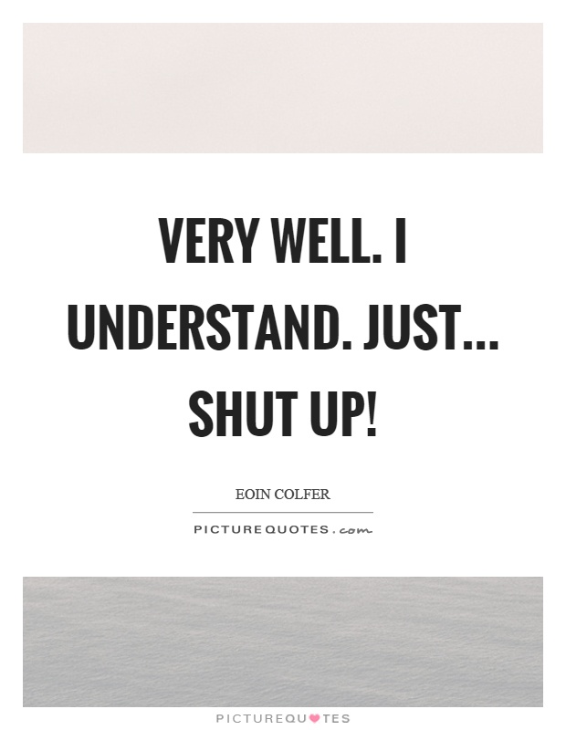 Very well. I understand. Just... shut up! Picture Quote #1