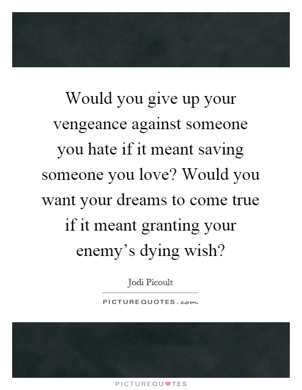 Would you give up your vengeance against someone you hate if it meant saving someone you love? Would you want your dreams to come true if it meant granting your enemy’s dying wish? Picture Quote #1