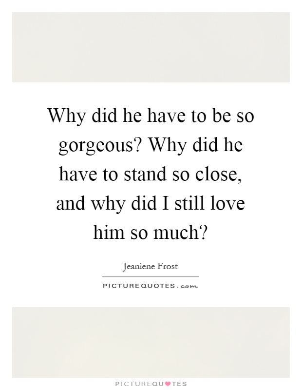 Why did he have to be so gorgeous? Why did he have to stand so close, and why did I still love him so much? Picture Quote #1