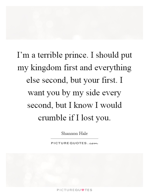 I’m a terrible prince. I should put my kingdom first and everything else second, but your first. I want you by my side every second, but I know I would crumble if I lost you Picture Quote #1