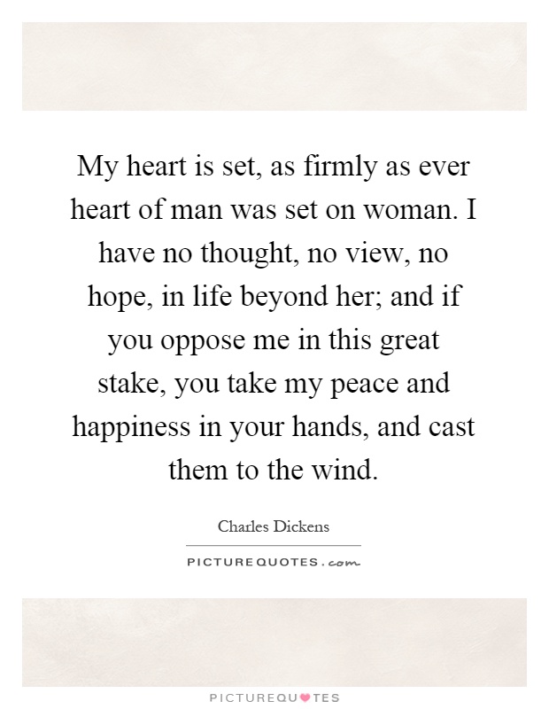 My heart is set, as firmly as ever heart of man was set on woman. I have no thought, no view, no hope, in life beyond her; and if you oppose me in this great stake, you take my peace and happiness in your hands, and cast them to the wind Picture Quote #1