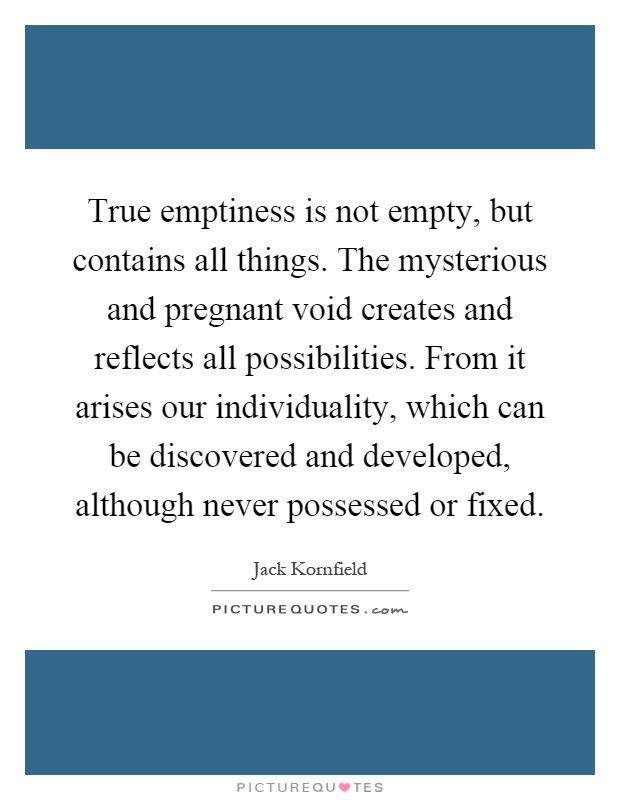 True emptiness is not empty, but contains all things. The mysterious and pregnant void creates and reflects all possibilities. From it arises our individuality, which can be discovered and developed, although never possessed or fixed Picture Quote #1