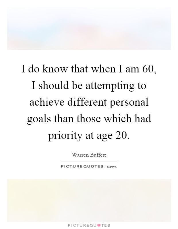 I do know that when I am 60, I should be attempting to achieve different personal goals than those which had priority at age 20 Picture Quote #1
