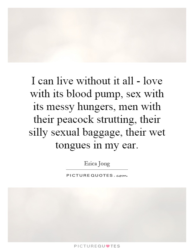 I can live without it all - love with its blood pump, sex with its messy hungers, men with their peacock strutting, their silly sexual baggage, their wet tongues in my ear Picture Quote #1