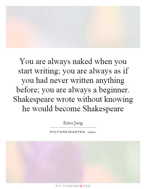 You are always naked when you start writing; you are always as if you had never written anything before; you are always a beginner. Shakespeare wrote without knowing he would become Shakespeare Picture Quote #1