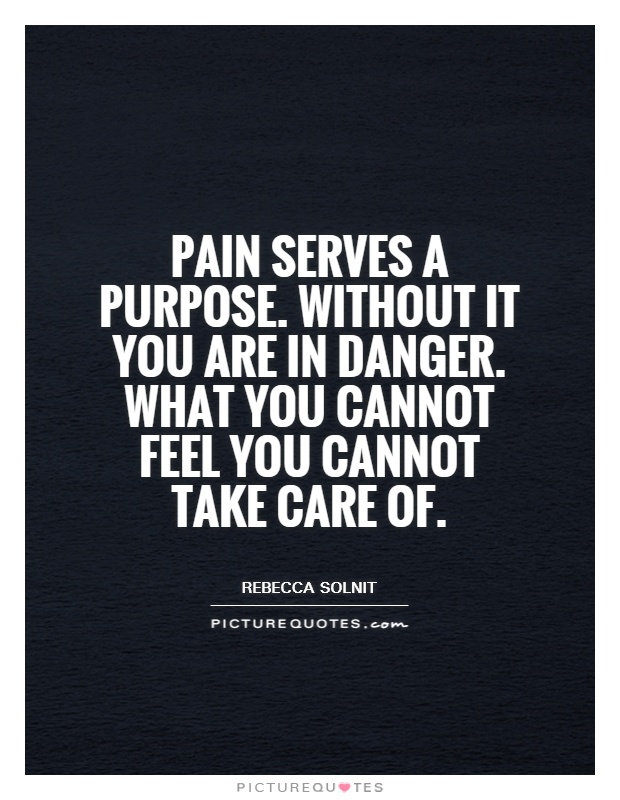 Pain serves a purpose. Without it you are in danger. What you cannot feel you cannot take care of Picture Quote #1