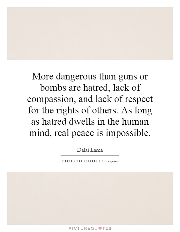 More dangerous than guns or bombs are hatred, lack of compassion, and lack of respect for the rights of others. As long as hatred dwells in the human mind, real peace is impossible Picture Quote #1