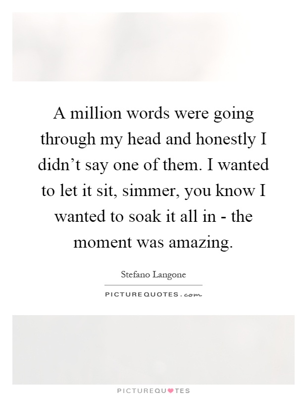 A million words were going through my head and honestly I didn’t say one of them. I wanted to let it sit, simmer, you know I wanted to soak it all in - the moment was amazing Picture Quote #1
