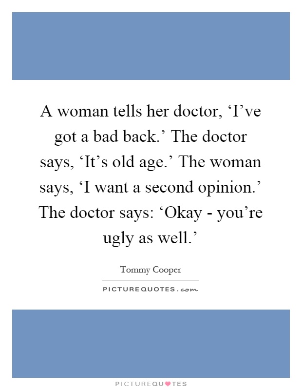 A woman tells her doctor, ‘I’ve got a bad back.’ The doctor says, ‘It’s old age.’ The woman says, ‘I want a second opinion.’ The doctor says: ‘Okay - you’re ugly as well.’ Picture Quote #1