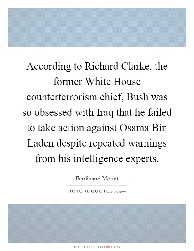 According to Richard Clarke, the former White House counterterrorism chief, Bush was so obsessed with Iraq that he failed to take action against Osama Bin Laden despite repeated warnings from his intelligence experts Picture Quote #1