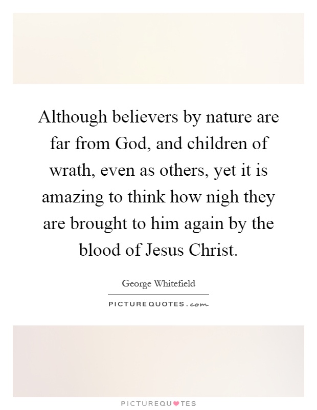 Although believers by nature are far from God, and children of wrath, even as others, yet it is amazing to think how nigh they are brought to him again by the blood of Jesus Christ Picture Quote #1
