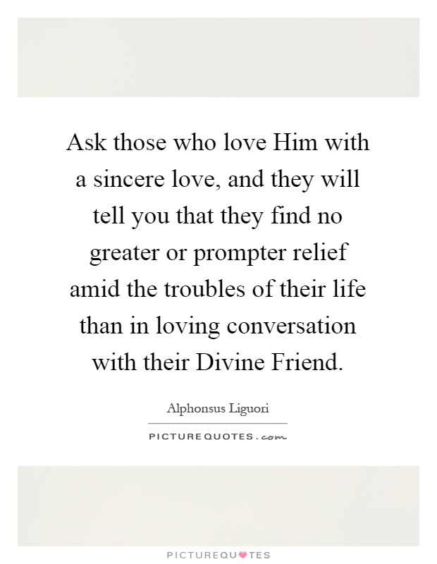 Ask those who love Him with a sincere love, and they will tell you that they find no greater or prompter relief amid the troubles of their life than in loving conversation with their Divine Friend Picture Quote #1
