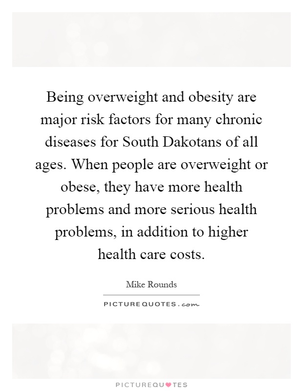 Being overweight and obesity are major risk factors for many chronic diseases for South Dakotans of all ages. When people are overweight or obese, they have more health problems and more serious health problems, in addition to higher health care costs Picture Quote #1