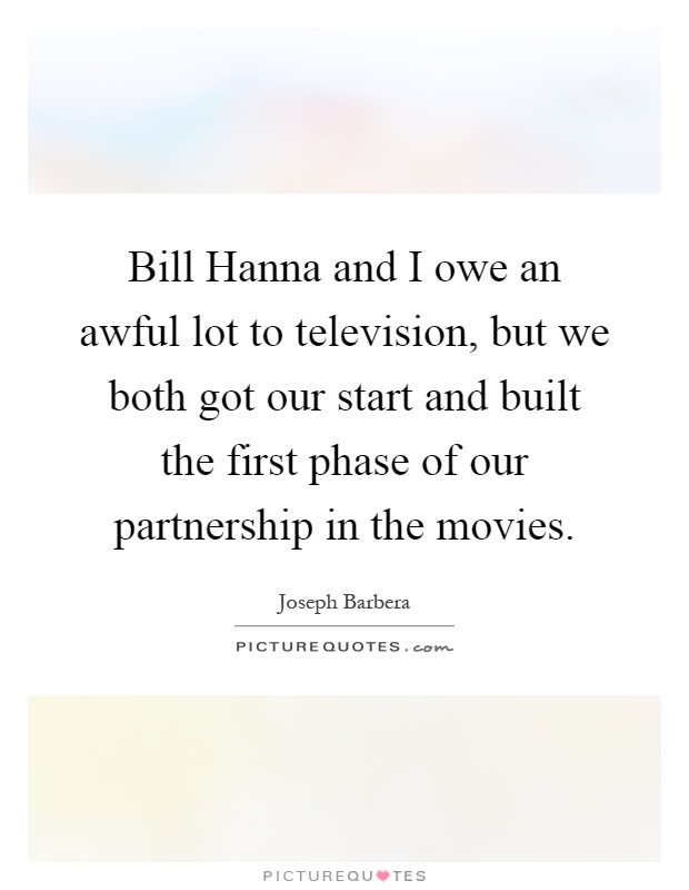 Bill Hanna and I owe an awful lot to television, but we both got our start and built the first phase of our partnership in the movies Picture Quote #1