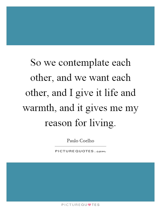 So we contemplate each other, and we want each other, and I give it life and warmth, and it gives me my reason for living Picture Quote #1