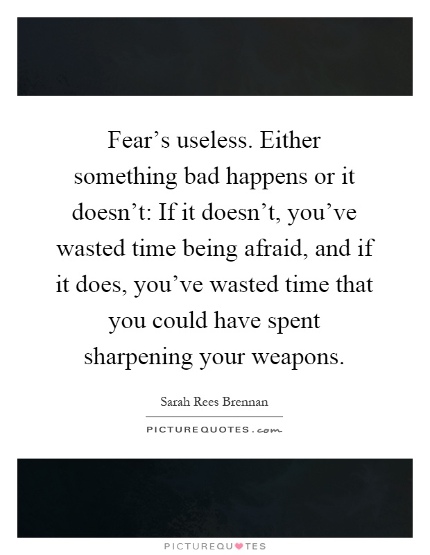 Fear’s useless. Either something bad happens or it doesn’t: If it doesn’t, you’ve wasted time being afraid, and if it does, you’ve wasted time that you could have spent sharpening your weapons Picture Quote #1