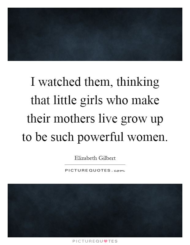 I watched them, thinking that little girls who make their mothers live grow up to be such powerful women Picture Quote #1