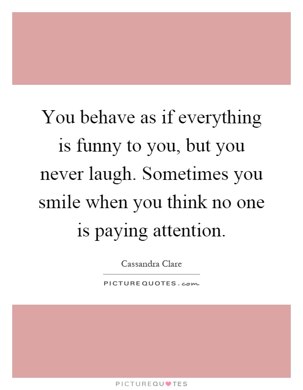 You behave as if everything is funny to you, but you never laugh. Sometimes you smile when you think no one is paying attention Picture Quote #1