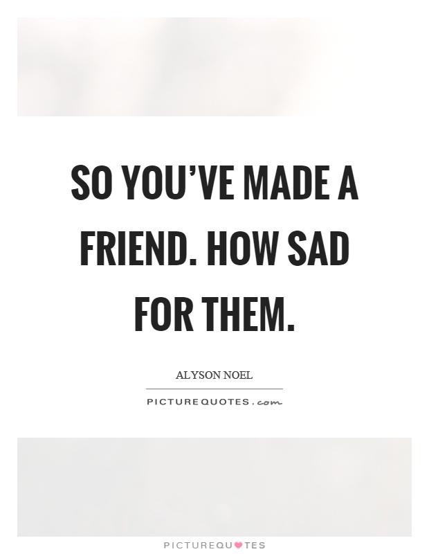 So you’ve made a friend. How sad for them Picture Quote #1