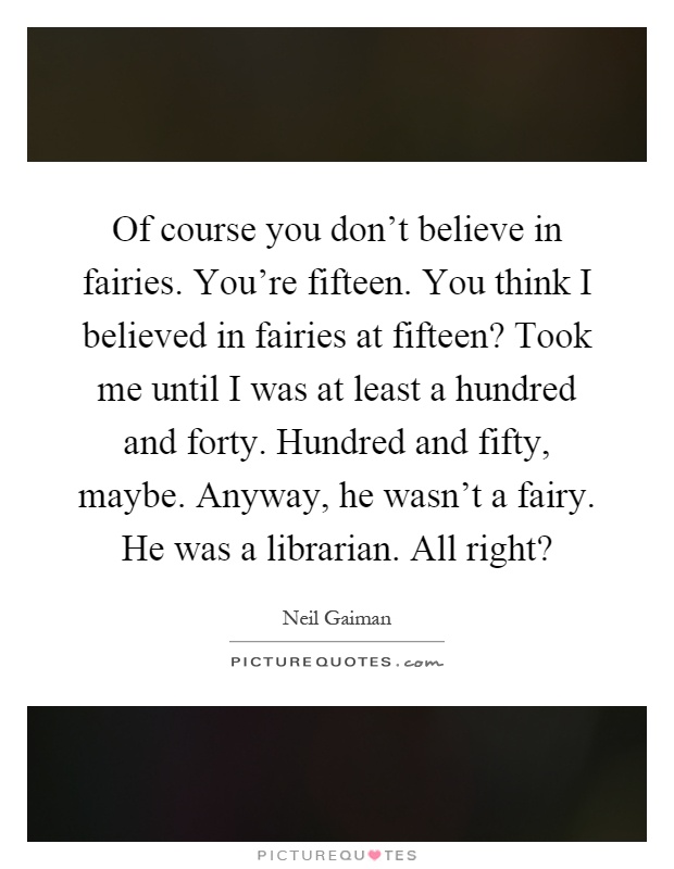 Of course you don’t believe in fairies. You’re fifteen. You think I believed in fairies at fifteen? Took me until I was at least a hundred and forty. Hundred and fifty, maybe. Anyway, he wasn’t a fairy. He was a librarian. All right? Picture Quote #1
