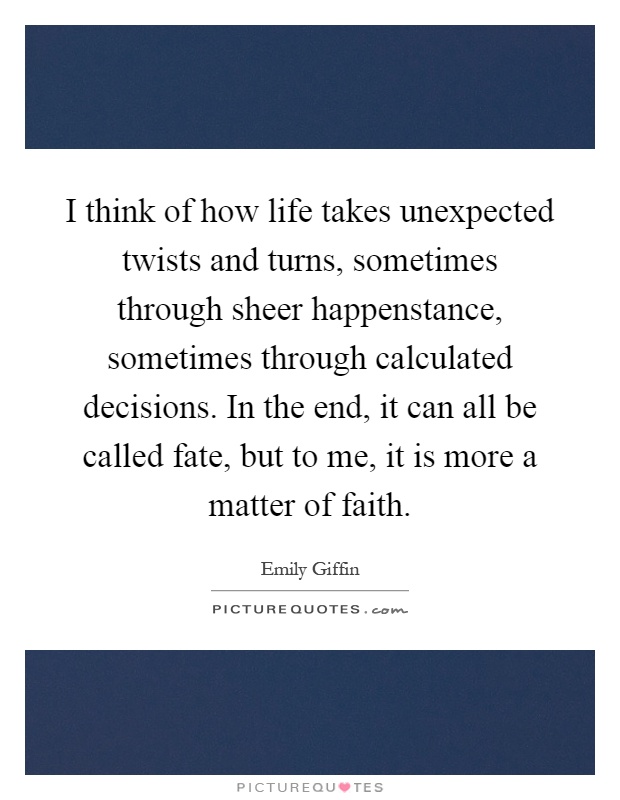 I think of how life takes unexpected twists and turns, sometimes through sheer happenstance, sometimes through calculated decisions. In the end, it can all be called fate, but to me, it is more a matter of faith Picture Quote #1