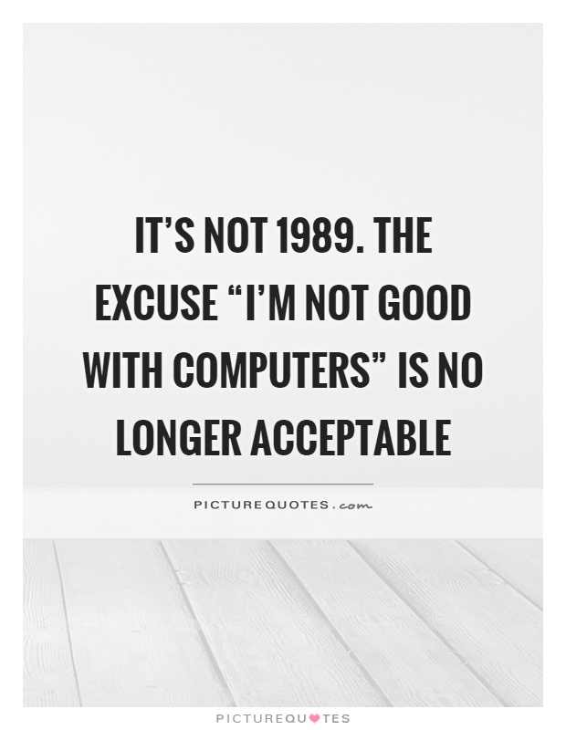 It’s not 1989. The excuse “I’m not good with computers” is no longer acceptable Picture Quote #1