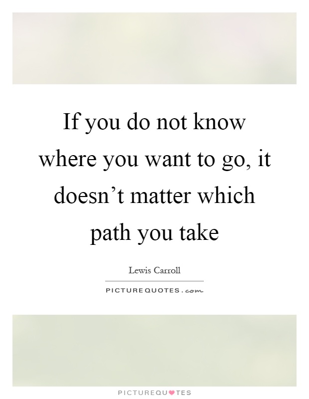 If you do not know where you want to go, it doesn’t matter which path you take Picture Quote #1
