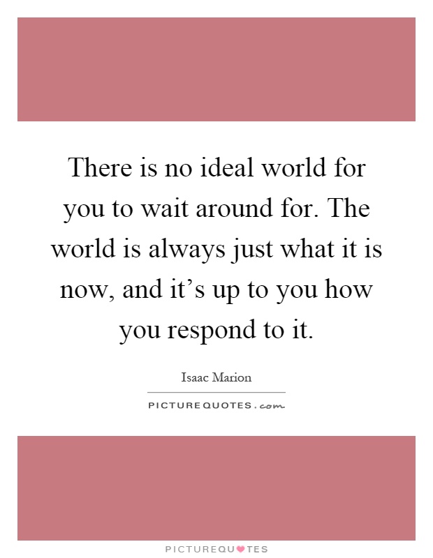 There is no ideal world for you to wait around for. The world is always just what it is now, and it’s up to you how you respond to it Picture Quote #1