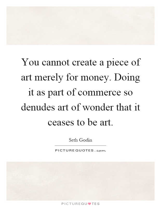 You cannot create a piece of art merely for money. Doing