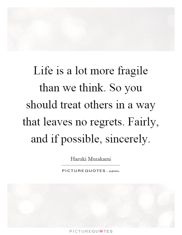 Life is a lot more fragile than we think. So you should treat others in a way that leaves no regrets. Fairly, and if possible, sincerely Picture Quote #1