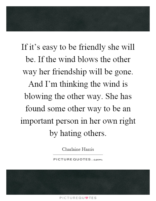 If it's easy to be friendly she will be. If the wind blows the other way her friendship will be gone. And I'm thinking the wind is blowing the other way. She has found some other way to be an important person in her own right by hating others Picture Quote #1