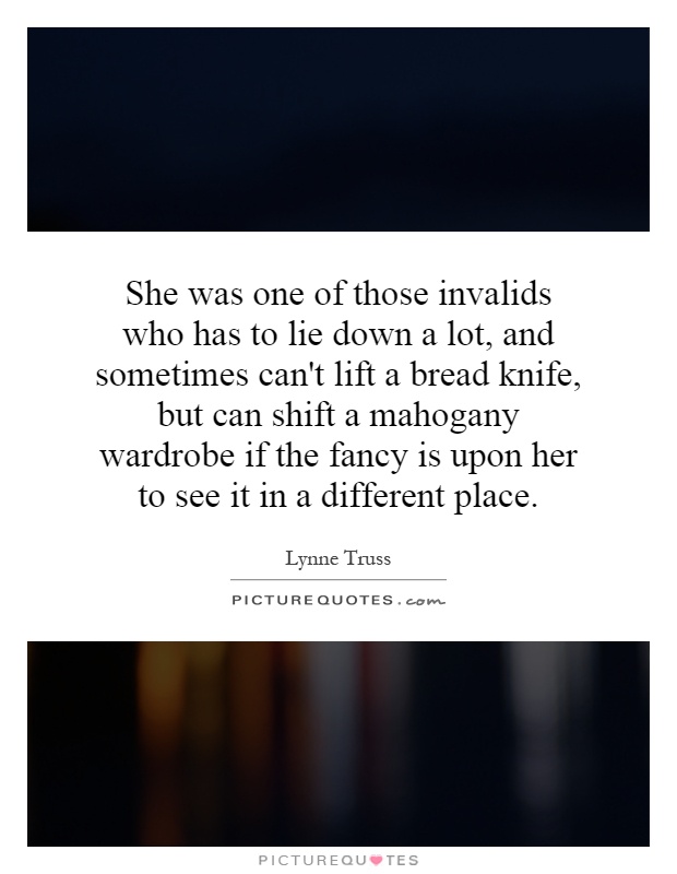 She was one of those invalids who has to lie down a lot, and sometimes can't lift a bread knife, but can shift a mahogany wardrobe if the fancy is upon her to see it in a different place Picture Quote #1