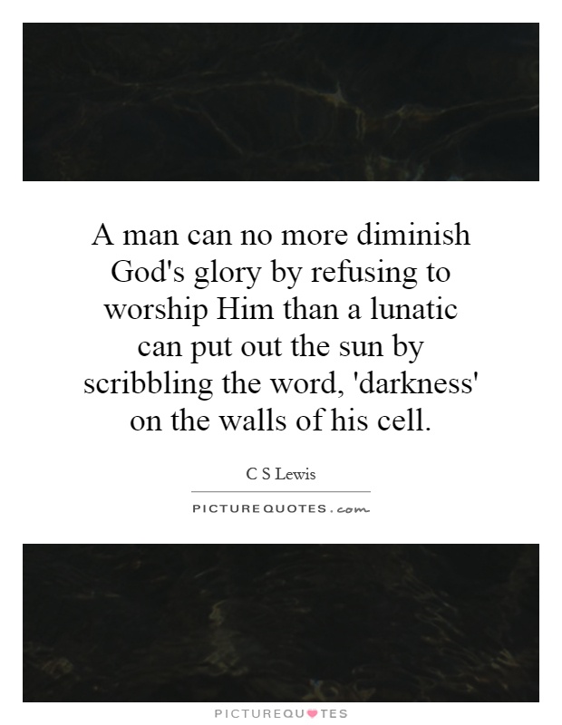 A man can no more diminish God's glory by refusing to worship Him than a lunatic can put out the sun by scribbling the word, 'darkness' on the walls of his cell Picture Quote #1