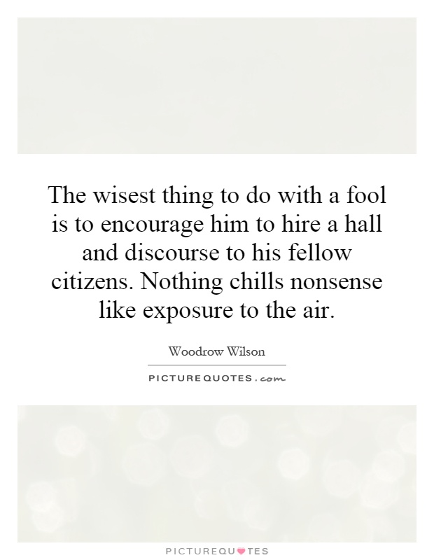 The wisest thing to do with a fool is to encourage him to hire a hall and discourse to his fellow citizens. Nothing chills nonsense like exposure to the air Picture Quote #1