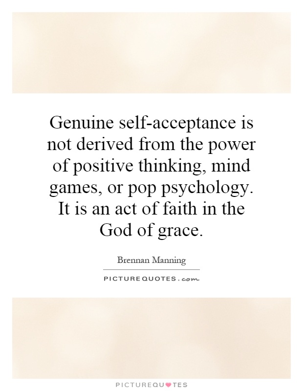 Genuine self-acceptance is not derived from the power of positive thinking, mind games, or pop psychology. It is an act of faith in the God of grace Picture Quote #1