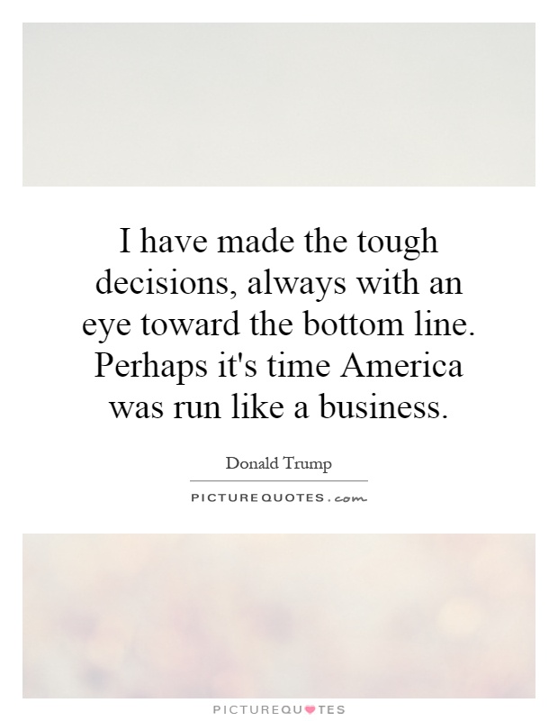 I have made the tough decisions, always with an eye toward the bottom line. Perhaps it's time America was run like a business Picture Quote #1