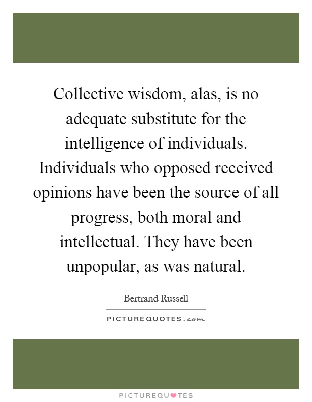 Collective wisdom, alas, is no adequate substitute for the intelligence of individuals. Individuals who opposed received opinions have been the source of all progress, both moral and intellectual. They have been unpopular, as was natural Picture Quote #1