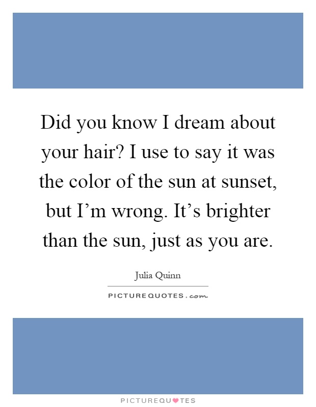 Did you know I dream about your hair? I use to say it was the color of the sun at sunset, but I’m wrong. It’s brighter than the sun, just as you are Picture Quote #1