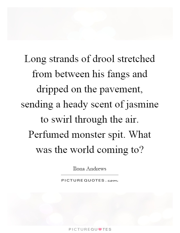 Long strands of drool stretched from between his fangs and dripped on the pavement, sending a heady scent of jasmine to swirl through the air. Perfumed monster spit. What was the world coming to? Picture Quote #1