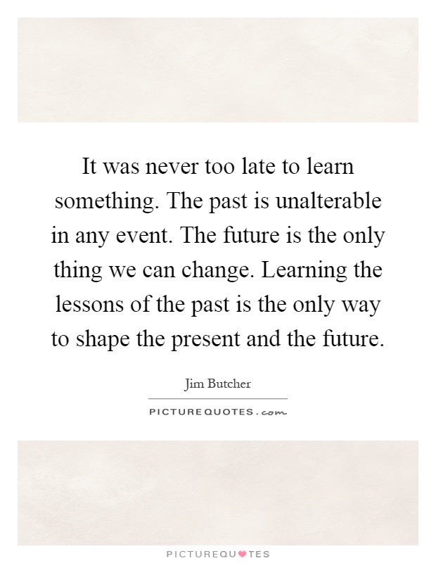 It was never too late to learn something. The past is unalterable in any event. The future is the only thing we can change. Learning the lessons of the past is the only way to shape the present and the future Picture Quote #1
