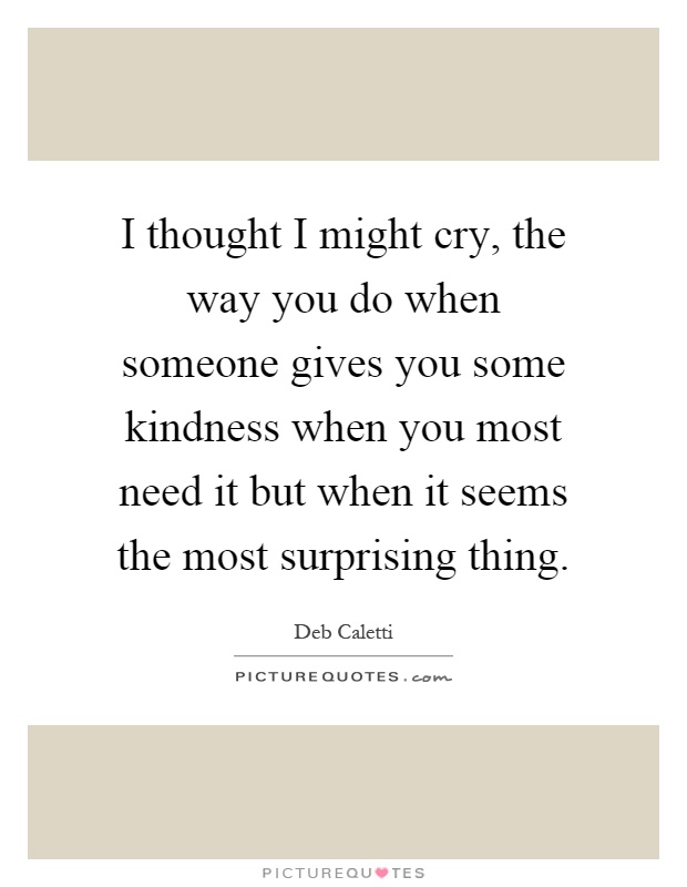 I thought I might cry, the way you do when someone gives you some kindness when you most need it but when it seems the most surprising thing Picture Quote #1