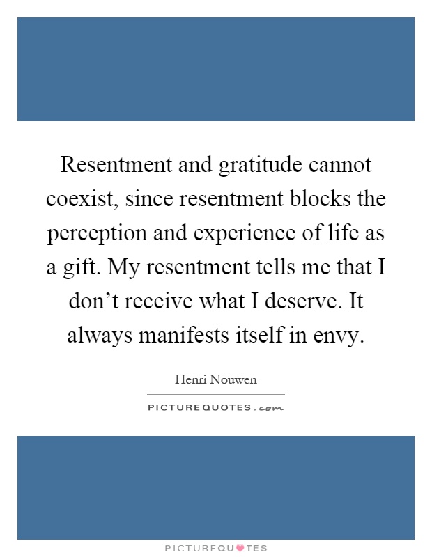 Resentment and gratitude cannot coexist, since resentment blocks the perception and experience of life as a gift. My resentment tells me that I don’t receive what I deserve. It always manifests itself in envy Picture Quote #1