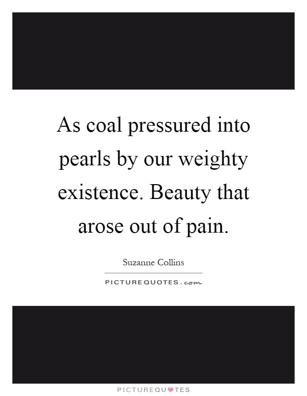 As coal pressured into pearls by our weighty existence. Beauty that arose out of pain Picture Quote #1