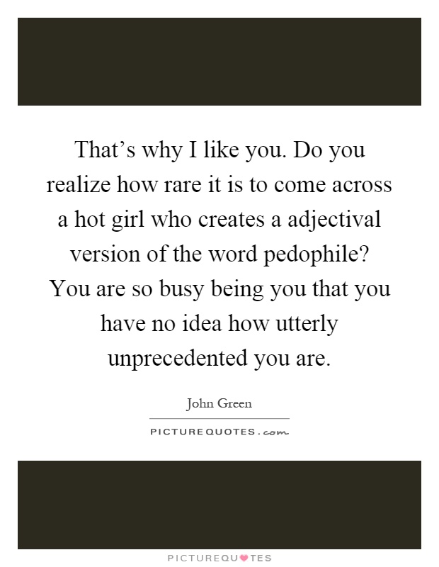 That’s why I like you. Do you realize how rare it is to come across a hot girl who creates a adjectival version of the word pedophile? You are so busy being you that you have no idea how utterly unprecedented you are Picture Quote #1