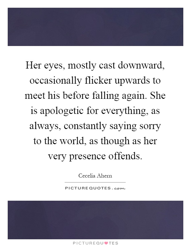 Her eyes, mostly cast downward, occasionally flicker upwards to meet his before falling again. She is apologetic for everything, as always, constantly saying sorry to the world, as though as her very presence offends Picture Quote #1