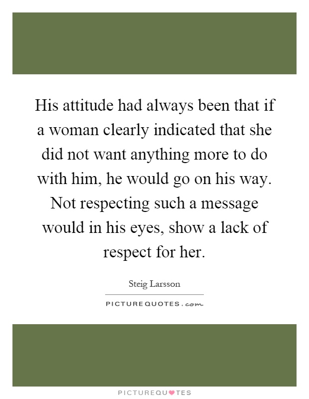 His attitude had always been that if a woman clearly indicated that she did not want anything more to do with him, he would go on his way. Not respecting such a message would in his eyes, show a lack of respect for her Picture Quote #1