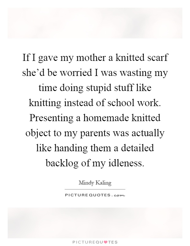 If I gave my mother a knitted scarf she’d be worried I was wasting my time doing stupid stuff like knitting instead of school work. Presenting a homemade knitted object to my parents was actually like handing them a detailed backlog of my idleness Picture Quote #1