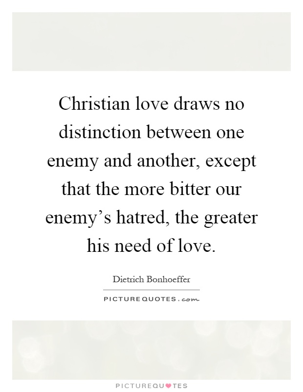 Christian love draws no distinction between one enemy and another, except that the more bitter our enemy’s hatred, the greater his need of love Picture Quote #1
